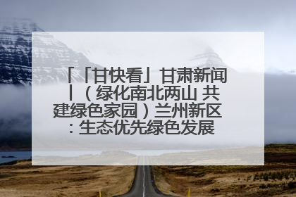 「甘快看」甘肃新闻丨（绿化南北两山 共建绿色家园）兰州新区：生态优先绿色发展 打造生态环保示范区
