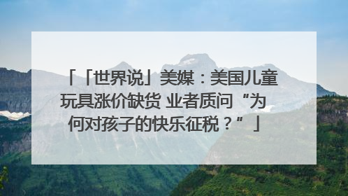 「世界说」美媒：美国儿童玩具涨价缺货 业者质问“为何对孩子的快乐征税？”