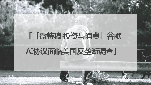 「微特稿·投资与消费」谷歌AI协议面临美国反垄断调查
