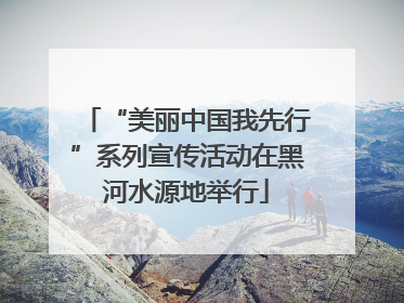 “美丽中国我先行”系列宣传活动在黑河水源地举行