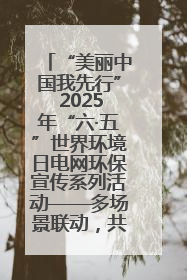 “美丽中国我先行” 2025年“六·五”世界环境日电网环保宣传系列活动——多场景联动，共筑生态发展新图景