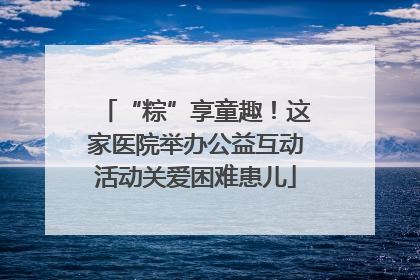 “粽”享童趣！这家医院举办公益互动活动关爱困难患儿