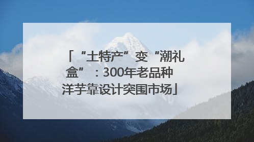 “土特产”变“潮礼盒”：300年老品种洋芋靠设计突围市场