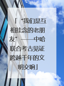“我们是互相挂念的老朋友”——中哈联合考古见证跨越千年的文明交响