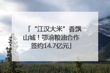 “江汉大米”香飘山城！鄂渝粮油合作签约14.7亿元