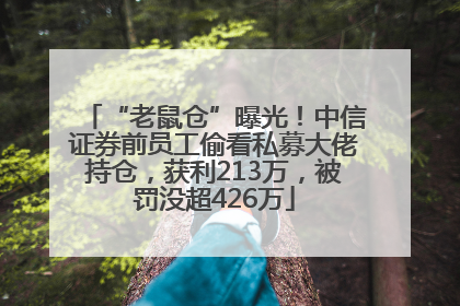 “老鼠仓”曝光！中信证券前员工偷看私募大佬持仓，获利213万，被罚没超426万