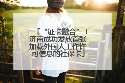 “证卡融合”！济南成功发放首张加载外国人工作许可信息的社保卡