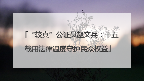 “较真”公证员赵文兵：十五载用法律温度守护民众权益