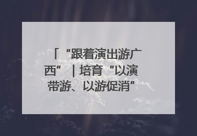 “跟着演出游广西”｜培育“以演带游、以游促消”文旅消费新生态
