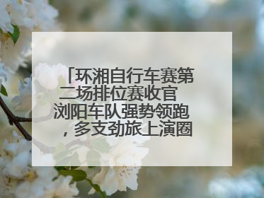 环湘自行车赛第二场排位赛收官 浏阳车队强势领跑，多支劲旅上演圈数拉锯战