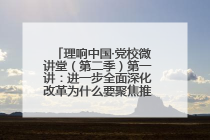 理响中国·党校微讲堂（第二季）第一讲：进一步全面深化改革为什么要聚焦推进中国式现代化