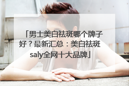男士美白祛斑哪个牌子好？最新汇总：美白祛斑saly全网十大品牌