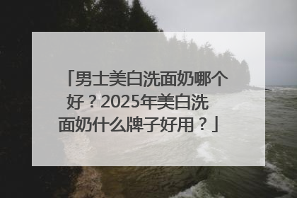 男士美白洗面奶哪个好？2025年美白洗面奶什么牌子好用？