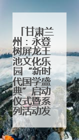 甘肃兰州：永登树屏龙王池文化乐园“新时代国学盛典”启动仪式暨系列活动发布会成功举办