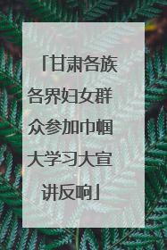 甘肃各族各界妇女群众参加巾帼大学习大宣讲反响