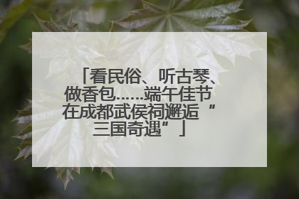 看民俗、听古琴、做香包……端午佳节在成都武侯祠邂逅“三国奇遇”