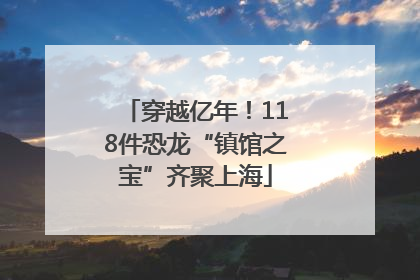 穿越亿年！118件恐龙“镇馆之宝”齐聚上海