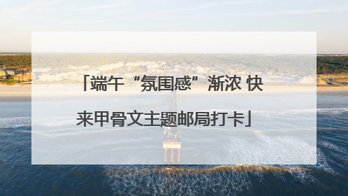 端午“氛围感”渐浓 快来甲骨文主题邮局打卡
