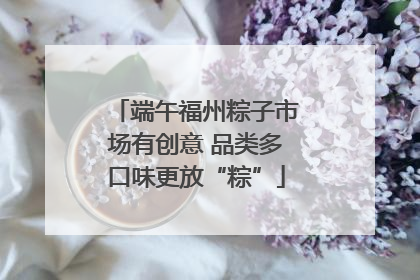 端午福州粽子市场有创意 品类多口味更放“粽”