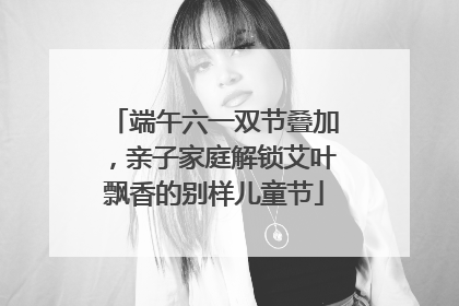 端午六一双节叠加，亲子家庭解锁艾叶飘香的别样儿童节