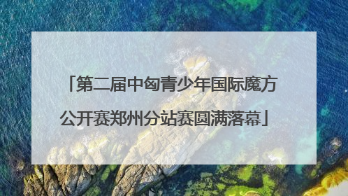 第二届中匈青少年国际魔方公开赛郑州分站赛圆满落幕