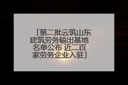 第二批云筑山东建筑劳务输出基地名单公布 近二百家劳务企业入驻