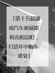 第十五届湖南汽车巡展即将亮相益阳，打造年中购车盛宴