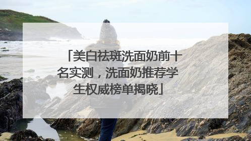 美白祛斑洗面奶前十名实测，洗面奶推荐学生权威榜单揭晓