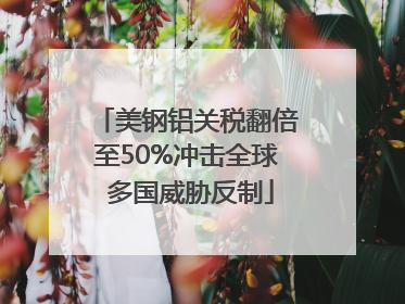 美钢铝关税翻倍至50%冲击全球 多国威胁反制
