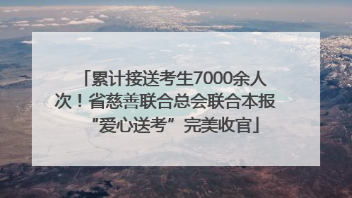 累计接送考生7000余人次！省慈善联合总会联合本报“爱心送考”完美收官