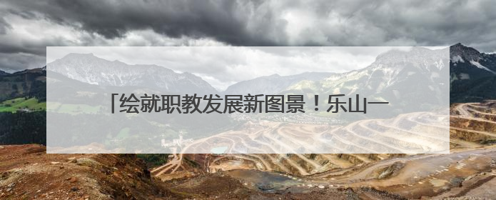 绘就职教发展新图景！乐山一职中让家长吃下“定心丸”