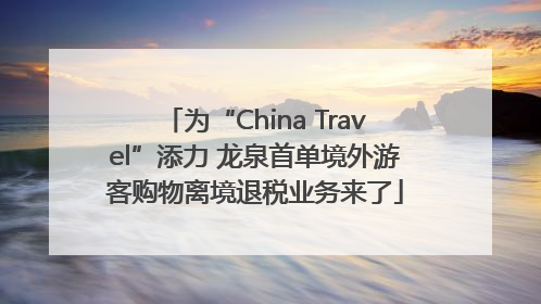 为“China Travel”添力 龙泉首单境外游客购物离境退税业务来了