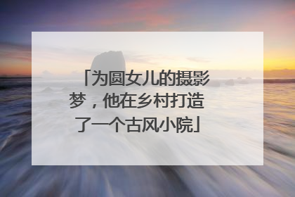 为圆女儿的摄影梦，他在乡村打造了一个古风小院