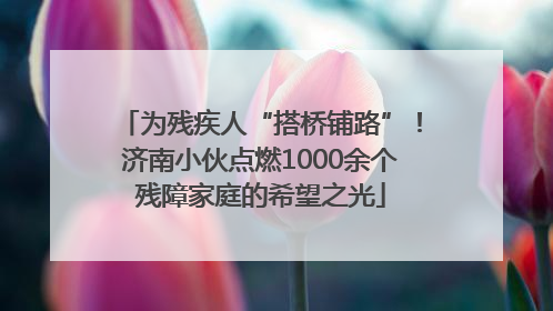 为残疾人“搭桥铺路”！济南小伙点燃1000余个残障家庭的希望之光