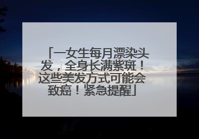 一女生每月漂染头发，全身长满紫斑！这些美发方式可能会致癌！紧急提醒