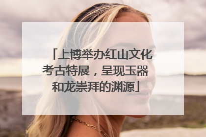 上博举办红山文化考古特展，呈现玉器和龙崇拜的渊源