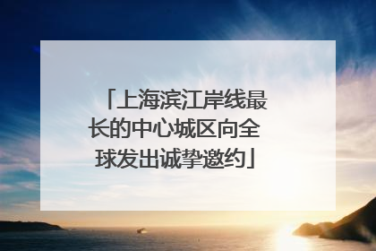 上海滨江岸线最长的中心城区向全球发出诚挚邀约