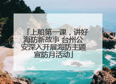 上船第一课，讲好海防新故事 台州公安深入开展海防主题宣防月活动