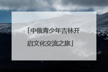 中俄青少年吉林开启文化交流之旅