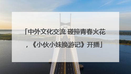 中外文化交流 碰撞青春火花，《小伙小妹换游记》开播