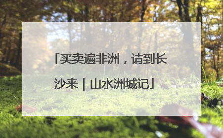 买卖遍非洲，请到长沙来｜山水洲城记