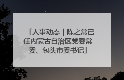人事动态｜陈之常已任内蒙古自治区党委常委、包头市委书记