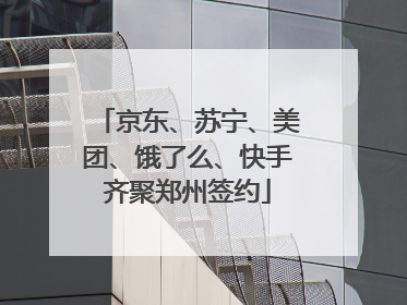 京东、苏宁、美团、饿了么、快手齐聚郑州签约