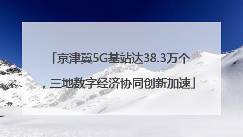 京津冀5G基站达38.3万个，三地数字经济协同创新加速