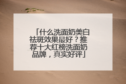 什么洗面奶美白祛斑效果最好？推荐十大红榜洗面奶品牌，真实好评