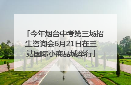 今年烟台中考第三场招生咨询会6月21日在三站国际小商品城举行