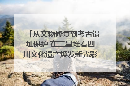 从文物修复到考古遗址保护 在三星堆看四川文化遗产焕发新光彩｜您牵挂的四川