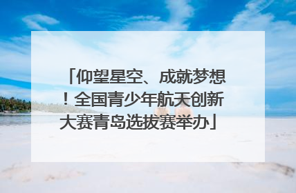 仰望星空、成就梦想！全国青少年航天创新大赛青岛选拔赛举办