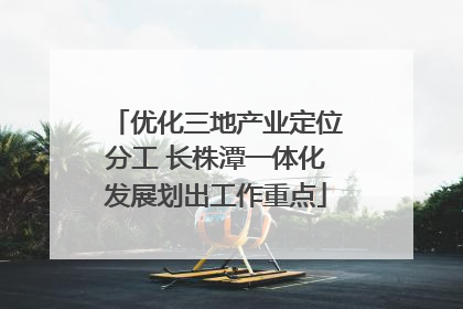 优化三地产业定位分工 长株潭一体化发展划出工作重点