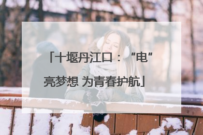 十堰丹江口：“电”亮梦想 为青春护航